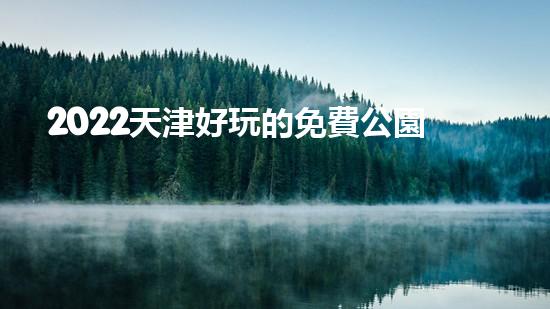 2022天津好玩的免費公園有哪些（2022天津好玩的免費公園有哪些呢）