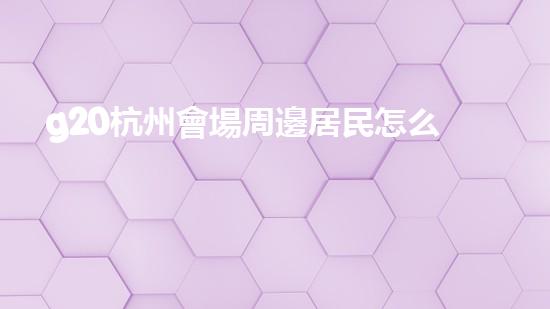 g20杭州會場周邊居民怎么辦（杭州g20會場對杭州市民有優(yōu)惠嗎）