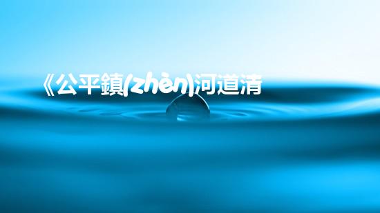 《公平鎮(zhèn)河道清淤工程：恢復(fù)河流生態(tài)、確保洪水安全》