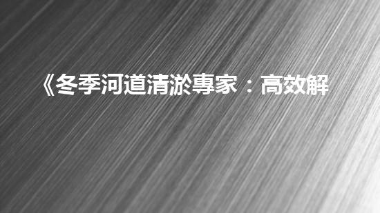 《冬季河道清淤專家：高效解決上海河道堵塞問(wèn)題》