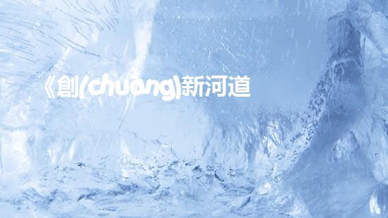 《創(chuàng)新河道清淤計(jì)量細(xì)則，促進(jìn)水利工程高效運(yùn)營》