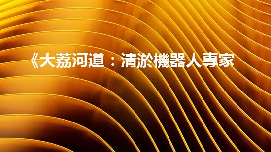 《大荔河道：清淤機器人專家為您清除隱患》