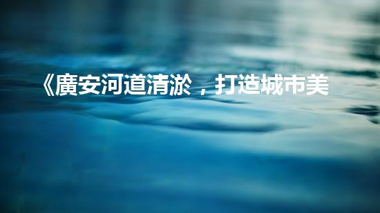 《廣安河道清淤，打造城市美麗景觀》