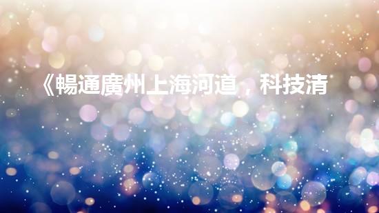 《暢通廣州上海河道，科技清淤助力城市發(fā)展》