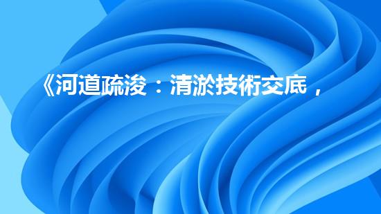 《河道疏浚：清淤技術交底，助力水域暢行》