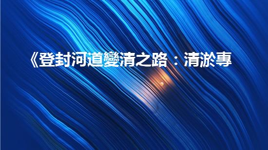 《登封河道變清之路：清淤專家的應對策略與技巧》