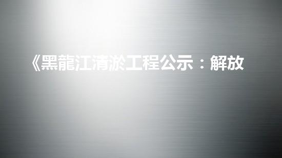 《黑龍江清淤工程公示：解放河道盡顯藍天碧水》