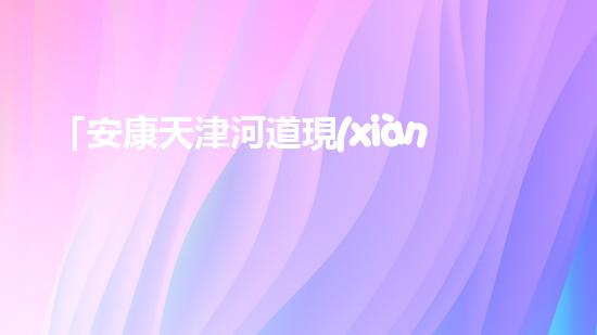 「安康天津河道現(xiàn)清淤后果，專家呼吁加強河道治理」