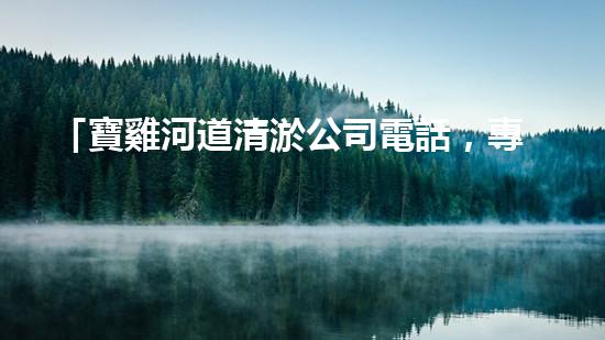 「寶雞河道清淤公司電話，專家為你解答清淤疑問」
