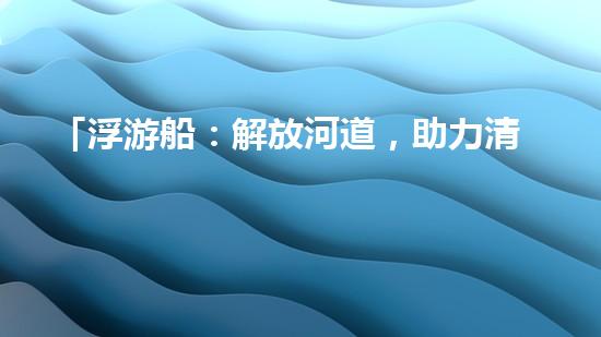 「浮游船：解放河道，助力清淤」