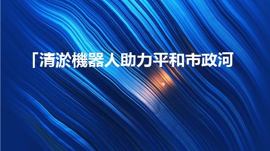 「清淤機器人助力平和市政河道暢通工程」