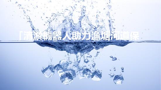 「清淤機器人助力漁塘河道保潔行動」