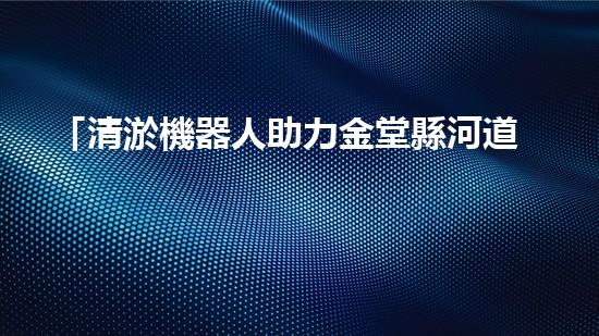 「清淤機器人助力金堂縣河道治理」