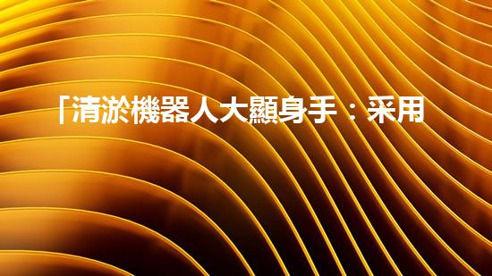 「清淤機器人大顯身手：采用科技手段助力河道清包工程」