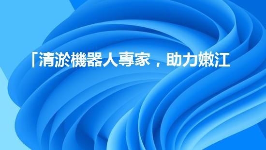 「清淤機器人專家，助力嫩江河道暢通」