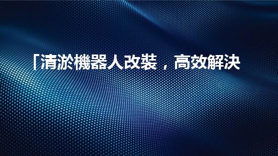 「清淤機器人改裝，高效解決河道淤積」