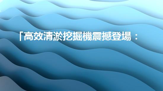 「高效清淤挖掘機震撼登場：矚目北京河道淤泥全面拯救」