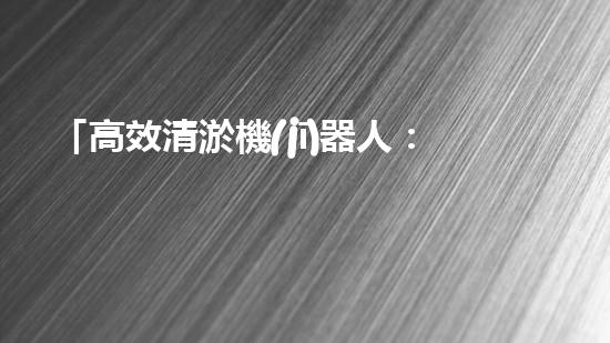 「高效清淤機(jī)器人：解放河道，保護(hù)水環(huán)境」
