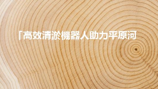 「高效清淤機器人助力平原河道恢復(fù)原貌」