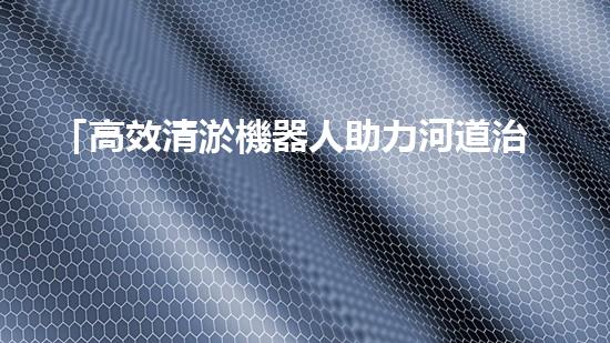 「高效清淤機器人助力河道治理，提升工程效果」