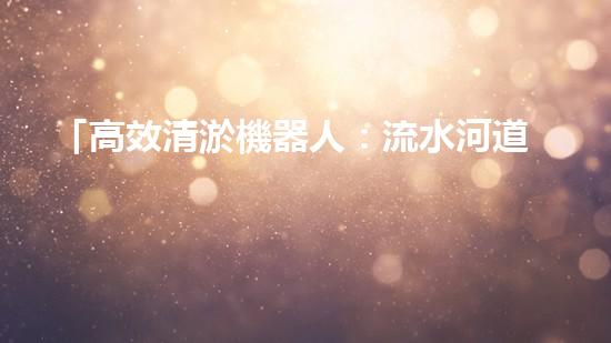 「高效清淤機器人：流水河道清淤泥，快速解決堵塞問題」