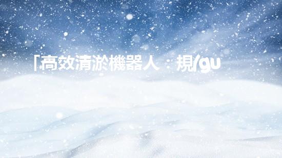 「高效清淤機器人：規(guī)范化河道清淤的利器」