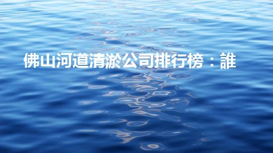 佛山河道清淤公司排行榜：誰是最強(qiáng)勁的清淤之王？