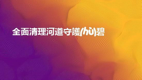 全面清理河道守護(hù)碧水清波