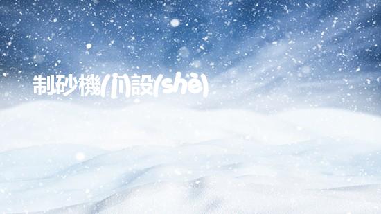 制砂機(jī)設(shè)備-制砂機(jī)設(shè)備百...