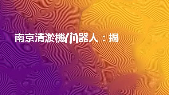 南京清淤機(jī)器人：揭秘神奇水中救世者，誰是它的真正主人？