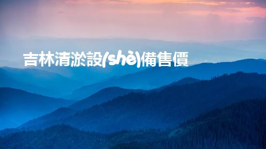 吉林清淤設(shè)備售價(jià)：了解市場(chǎng)最新動(dòng)態(tài)