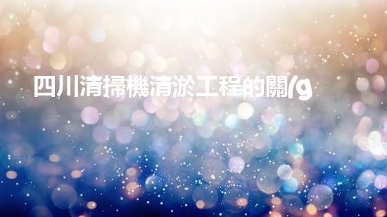 四川清掃機清淤工程的關(guān)鍵技術(shù)與實施挑戰(zhàn)究竟有哪些秘密？