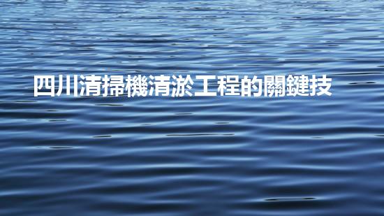 四川清掃機清淤工程的關鍵技術與實施挑戰(zhàn)究竟有哪些秘密？