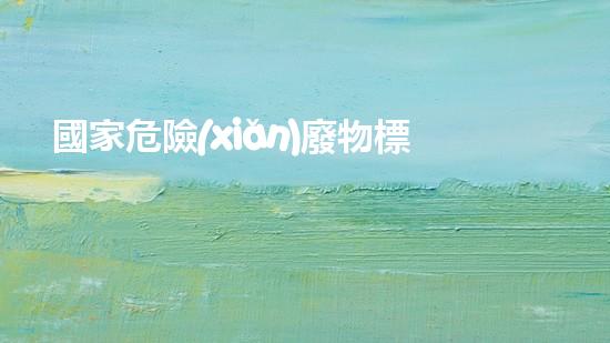 國家危險(xiǎn)廢物標(biāo)準(zhǔn)：揭秘致命威脅！