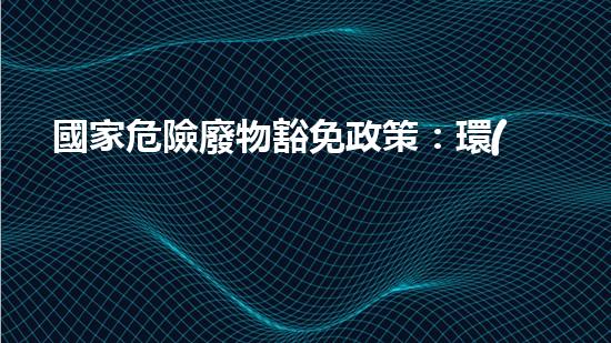 國家危險廢物豁免政策：環(huán)境保護(hù)還是安全隱患？