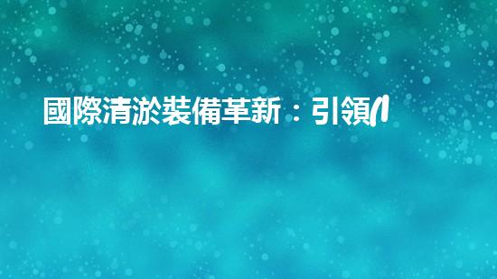 國際清淤裝備革新：引領(lǐng)水利行業(yè)技術(shù)革命！