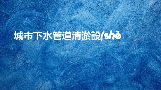 城市下水管道清淤設(shè)備提升水域效率的創(chuàng)新解決方案
