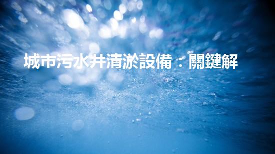 城市污水井清淤設備：關鍵解決城市水體污染問題