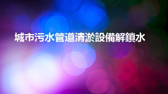 城市污水管道清淤設備解鎖水域深處的隱秘秘密！