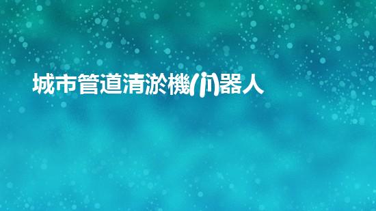 城市管道清淤機(jī)器人解鎖水域深處的秘密