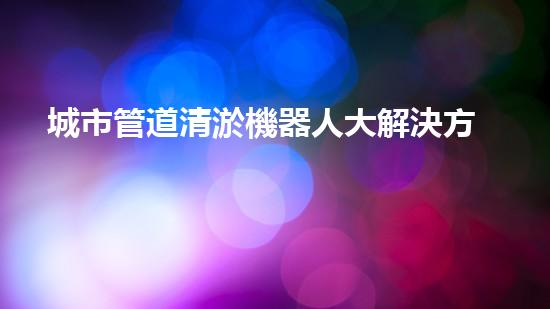城市管道清淤機器人大解決方案：如何清除堵塞的管道？