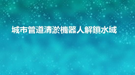 城市管道清淤機器人解鎖水域深處的秘密