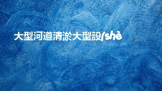 大型河道清淤大型設(shè)備清淤技術(shù)革新如何改變水域生態(tài)環(huán)境