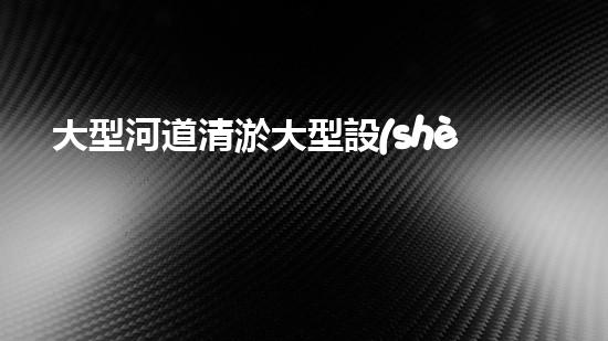 大型河道清淤大型設(shè)備清澈如新：解決水體淤泥問題的先進(jìn)技術(shù)