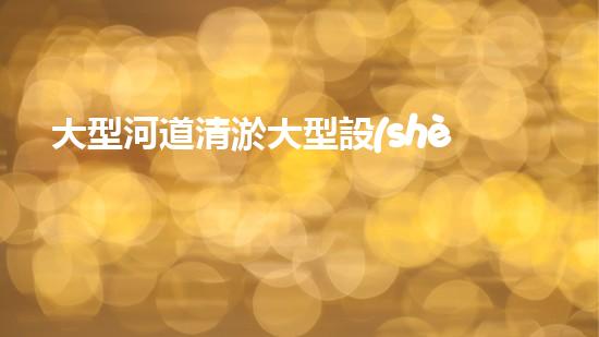 大型河道清淤大型設(shè)備清澈如新：解決水體淤泥問題的先進技術(shù)
