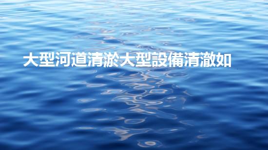 大型河道清淤大型設備清澈如新：解決水體淤泥問題的先進技術