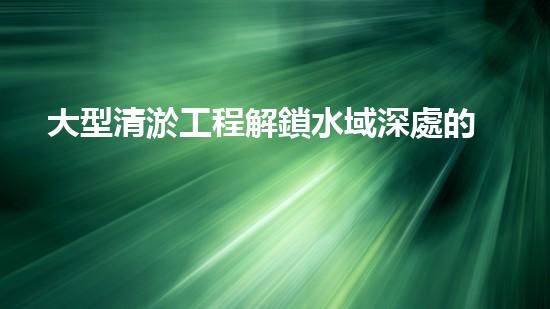 大型清淤工程解鎖水域深處的秘密：提升流動(dòng)性的革新解決方案！