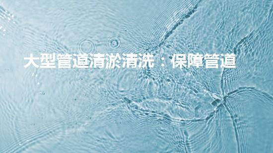 大型管道清淤清洗：保障管道暢通，提升設(shè)備壽命