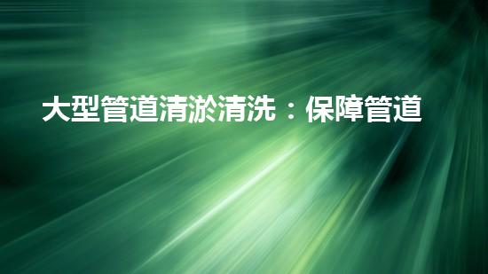 大型管道清淤清洗：保障管道暢通，提升設備壽命