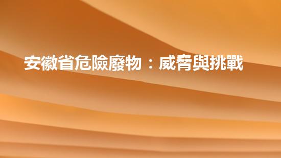 安徽省危險廢物：威脅與挑戰(zhàn)！